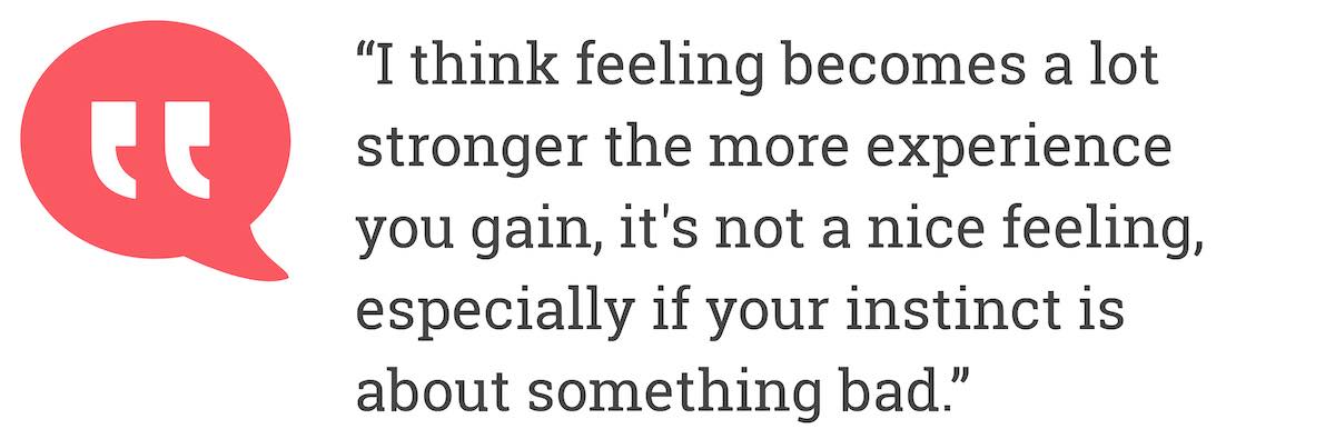 I think feeling becomes a lot stronger the more experience you gain, it's not a nice feeling, especially if your instinct is about something bad.