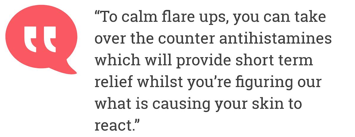 To calm flare ups, you can take over the counter antihistamines which will provide short term relief whilst you’re figuring our what is causing your skin to react