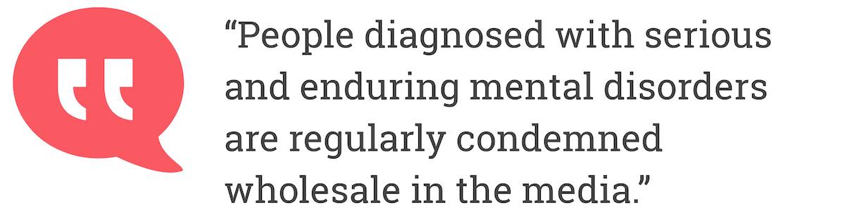 People diagnosed with serious and enduring mental disorders are reguraly condemned wholesale in the media.