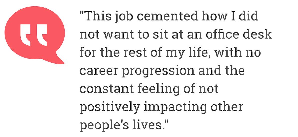 This job cemented how I did not want to sit at an office desk for the rest of my life, with no career progression and the constant feeling of not positively impacting other people's lives.