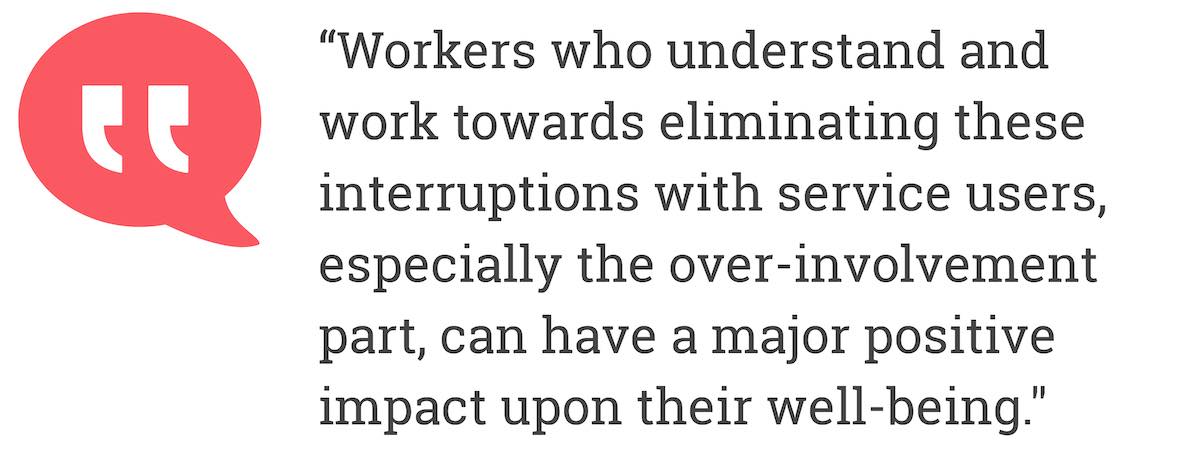 Workers who understand and work towards eliminating these interruptions with service users, especially the over -involvement part, can have a major positive impact upon their well-being.
